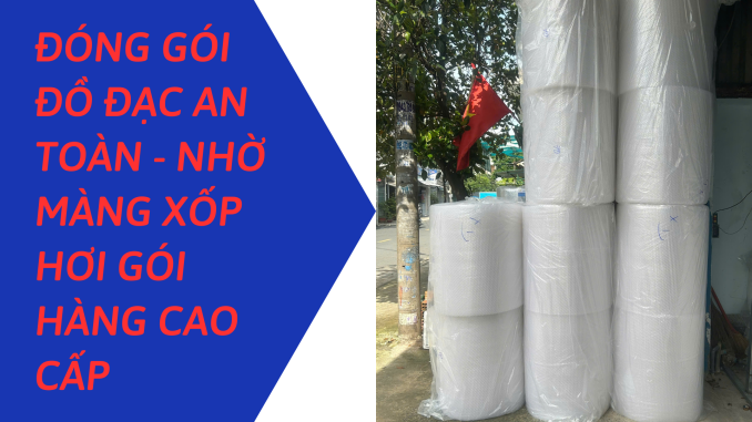 ĐÓNG GÓI ĐỒ ĐẠC AN TOÀN - NHỜ MÀNG XỐP HƠI GÓI HÀNG CAO CẤP