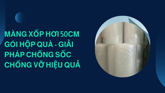 MÀNG XỐP HƠI 50CM GÓI HỘP QUÀ - GIẢI PHÁP CHỐNG SỐC CHỐNG VỠ HIỆU QUẢ