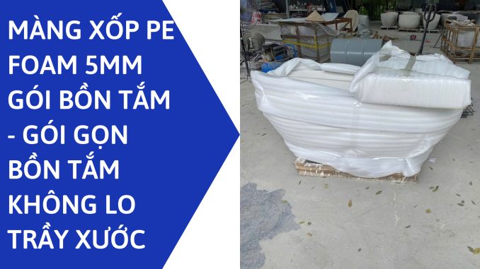 MÀNG XỐP PE FOAM 5MM GÓI BỒN TẮM - GÓI GỌN BỒN TẮM KHÔNG LO TRẦY XƯỚC