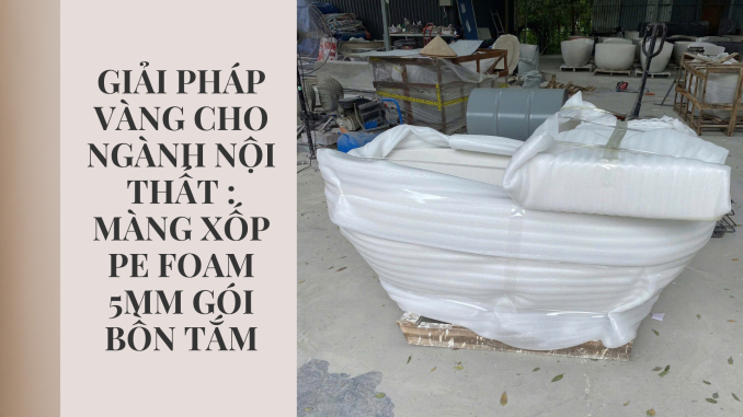 GIẢI PHÁP VÀNG CHO NGÀNH NỘI THẤT MÀNG XỐP PE FOAM 5MM GÓI BỒN TẮM