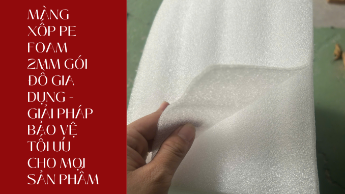 MÀNG XỐP PE FOAM 2MM GÓI ĐỒ GIA DỤNG - GIẢI PHÁP BẢO VỆ TỐI ƯU CHO MỌI SẢN PHẨM