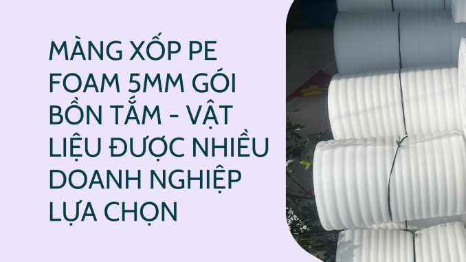 MÀNG XỐP PE FOAM 5MM GÓI BỒN TẮM - VẬT LIỆU ĐƯỢC NHIỀU DOANH NGHIỆP LỰA CHỌN