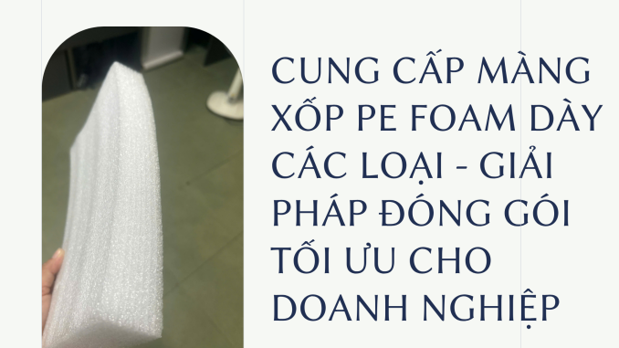 CUNG CẤP MÀNG XỐP PE FOAM DÀY CÁC LOẠI - GIẢI PHÁP ĐÓNG GÓI TỐI ƯU CHO DOANH NGHIỆP