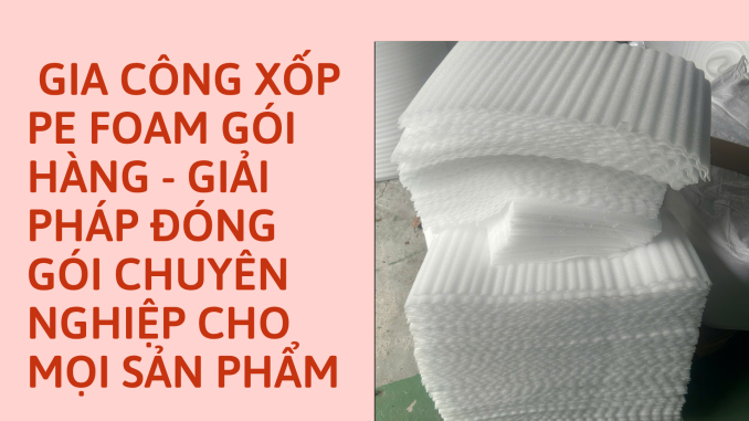 GIA CÔNG XỐP PE FOAM GÓI HÀNG - GIẢI PHÁP ĐÓNG GÓI CHUYÊN NGHIỆP CHO MỌI SẢN PHẨM
