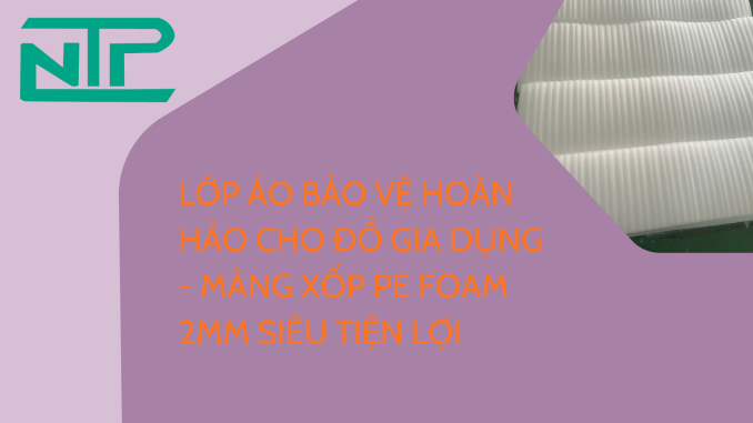 LỚP ÁO BẢO VỆ HOÀN HẢO CHO ĐỒ GIA DỤNG - MÀNG XỐP PE FOAM 2MM SIÊU TIỆN LỢI
